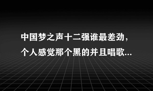 中国梦之声十二强谁最差劲，个人感觉那个黑的并且唱歌不咋样的罗喜杰不怎么的，另外那个janms好像也不怎