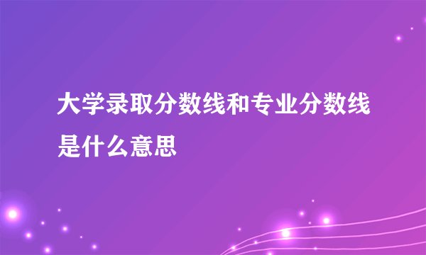 大学录取分数线和专业分数线是什么意思