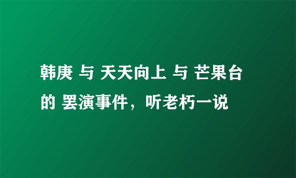 韩庚 与 天天向上 与 芒果台 的 罢演事件，听老朽一说