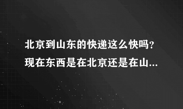 北京到山东的快递这么快吗？现在东西是在北京还是在山东啊！京东也没有货单号...还有.听说海红快递灰常烂