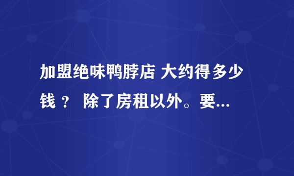 加盟绝味鸭脖店 大约得多少钱 ？ 除了房租以外。要详细点。谢谢