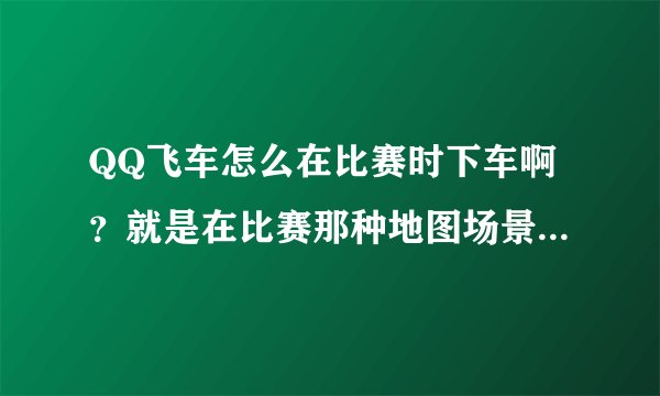 QQ飞车怎么在比赛时下车啊？就是在比赛那种地图场景下车~！