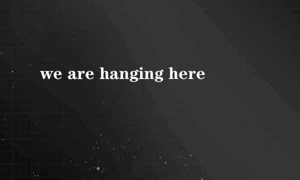 we are hanging here