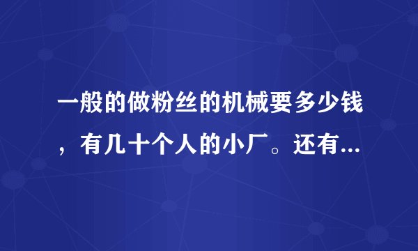 一般的做粉丝的机械要多少钱，有几十个人的小厂。还有做粉丝的淀粉价格是多少