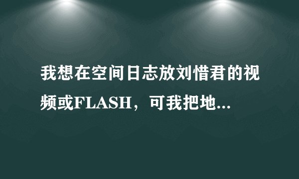 我想在空间日志放刘惜君的视频或FLASH，可我把地址弄进去，播放不出来，谁可以把过程详细的写出来