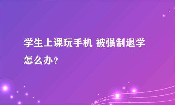 学生上课玩手机 被强制退学怎么办？