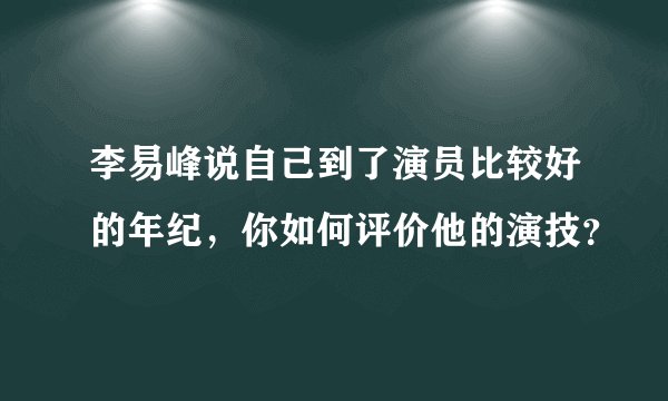 李易峰说自己到了演员比较好的年纪，你如何评价他的演技？