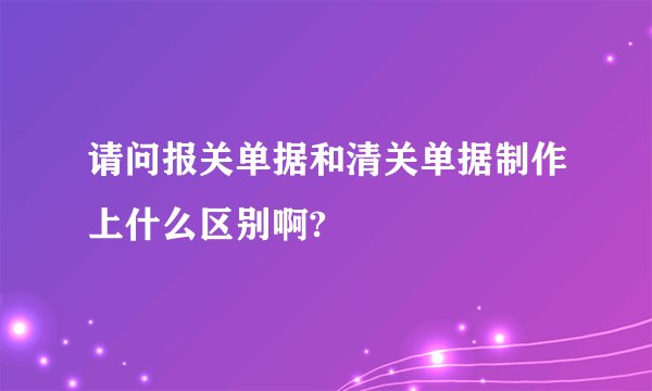 请问报关单据和清关单据制作上什么区别啊?