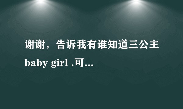 谢谢，告诉我有谁知道三公主baby girl .可以给她们的照片和视频我吗，我觉得她们好可爱。