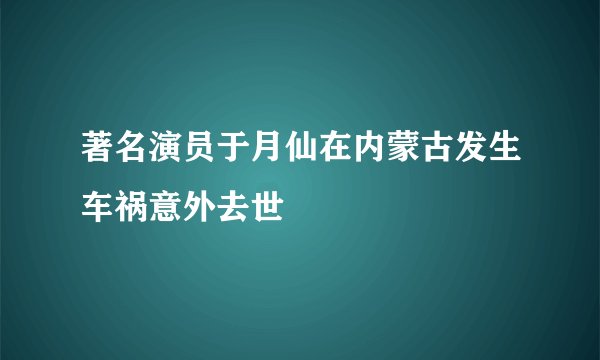 著名演员于月仙在内蒙古发生车祸意外去世