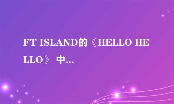 FT ISLAND的《HELLO HELLO》 中文意思是什么？？？？最好要对音乐秒数的、