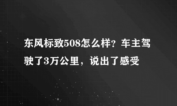 东风标致508怎么样？车主驾驶了3万公里，说出了感受