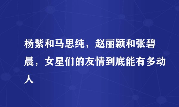 杨紫和马思纯，赵丽颖和张碧晨，女星们的友情到底能有多动人