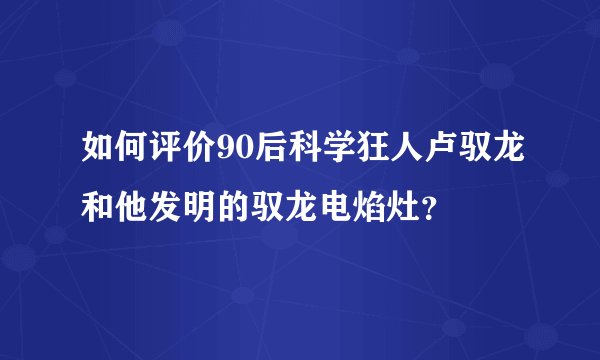 如何评价90后科学狂人卢驭龙和他发明的驭龙电焰灶？