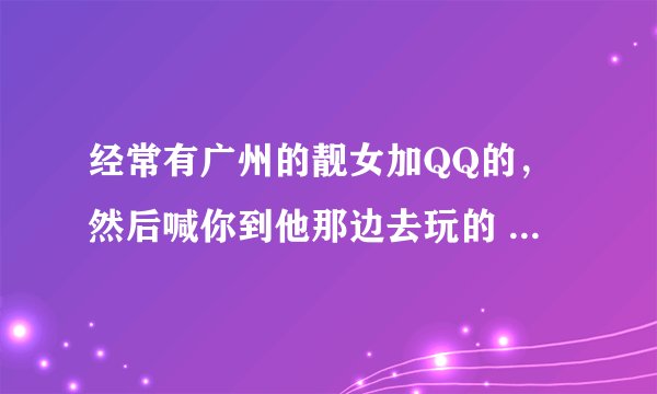 经常有广州的靓女加QQ的，然后喊你到他那边去玩的 会不会是骗子啊~还是什么人 刚加QQ聊几句就要见面