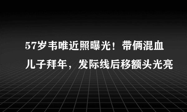 57岁韦唯近照曝光！带俩混血儿子拜年，发际线后移额头光亮