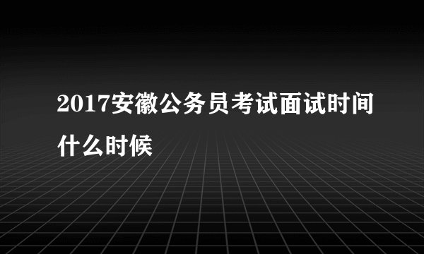 2017安徽公务员考试面试时间什么时候