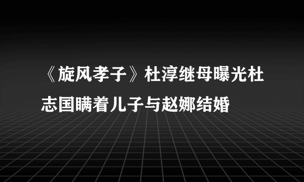 《旋风孝子》杜淳继母曝光杜志国瞒着儿子与赵娜结婚