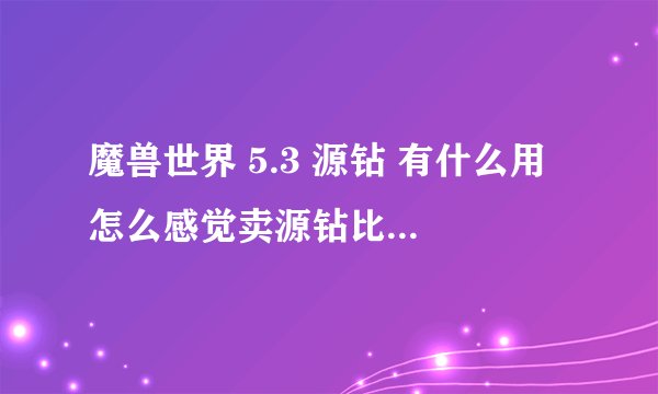 魔兽世界 5.3 源钻 有什么用 怎么感觉卖源钻比卖宝石卖的快呢？ 而且价格还比较高