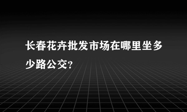 长春花卉批发市场在哪里坐多少路公交？