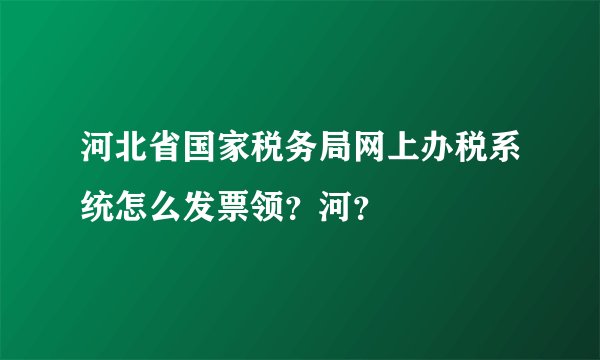 河北省国家税务局网上办税系统怎么发票领？河？