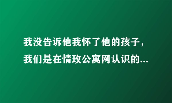 我没告诉他我怀了他的孩子，我们是在情玫公寓网认识的，大家都是网恋不靠谱，但我没听，现在怎么办