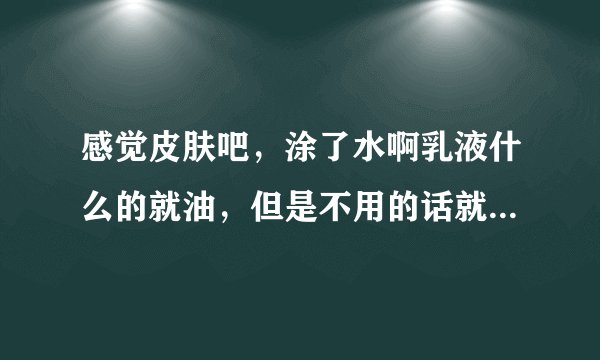感觉皮肤吧，涂了水啊乳液什么的就油，但是不用的话就干，还感觉洗脸以后会掉皮，这是什么肤质啊