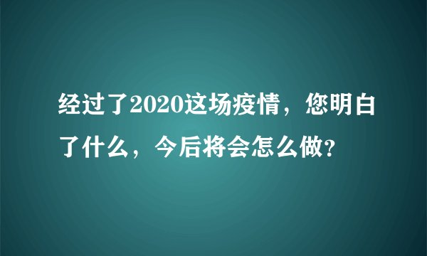 经过了2020这场疫情，您明白了什么，今后将会怎么做？
