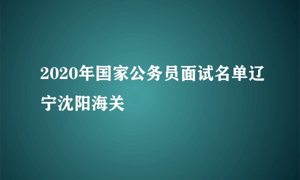 2020年国家公务员面试名单辽宁沈阳海关