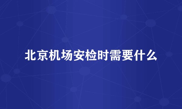 北京机场安检时需要什么