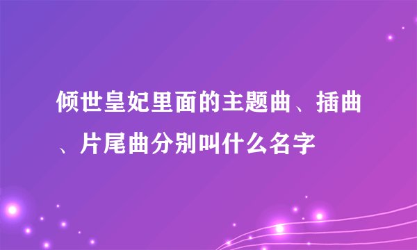 倾世皇妃里面的主题曲、插曲、片尾曲分别叫什么名字
