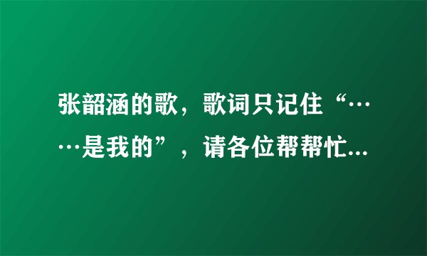 张韶涵的歌，歌词只记住“……是我的”，请各位帮帮忙，告诉我是什么歌？？？