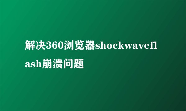 解决360浏览器shockwaveflash崩溃问题