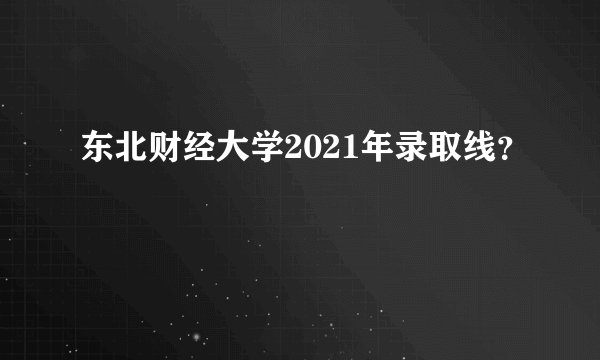 东北财经大学2021年录取线？