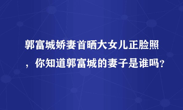 郭富城娇妻首晒大女儿正脸照，你知道郭富城的妻子是谁吗？
