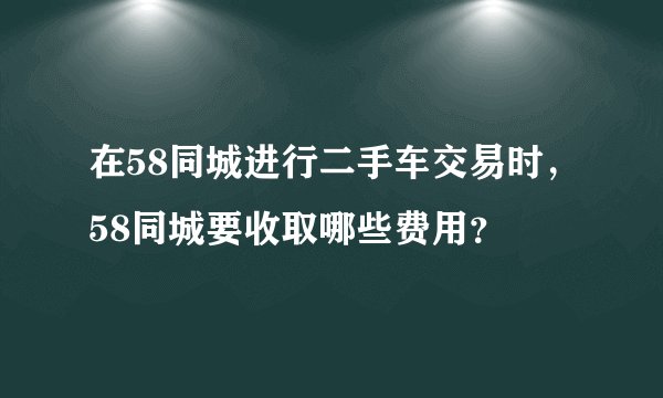 在58同城进行二手车交易时，58同城要收取哪些费用？