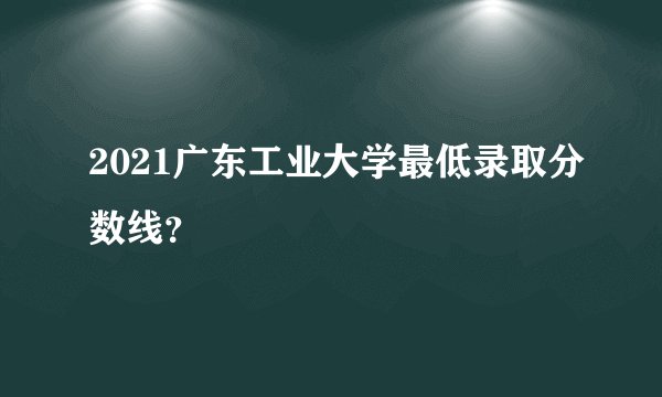 2021广东工业大学最低录取分数线？