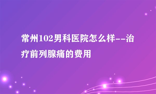 常州102男科医院怎么样--治疗前列腺痛的费用