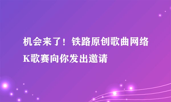 机会来了！铁路原创歌曲网络K歌赛向你发出邀请