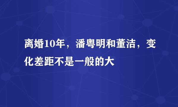 离婚10年，潘粤明和董洁，变化差距不是一般的大