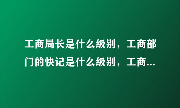 工商局长是什么级别，工商部门的快记是什么级别，工商行政管理员是什么级别