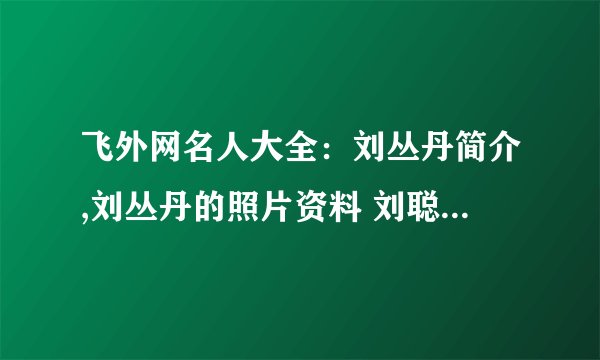 飞外网名人大全：刘丛丹简介,刘丛丹的照片资料 刘聪丹简介,刘聪丹的照片资料