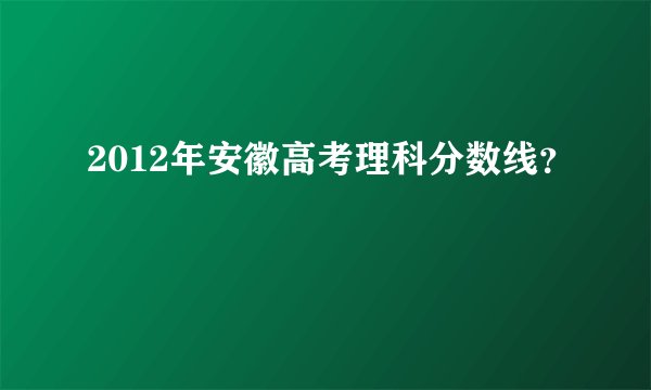 2012年安徽高考理科分数线？