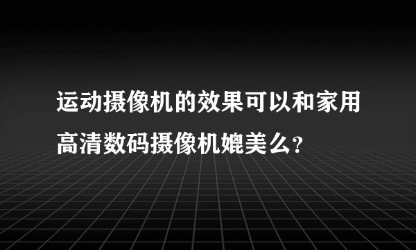 运动摄像机的效果可以和家用高清数码摄像机媲美么？