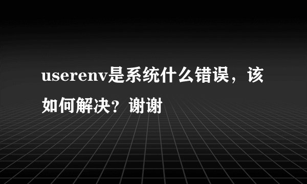 userenv是系统什么错误，该如何解决？谢谢