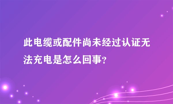 此电缆或配件尚未经过认证无法充电是怎么回事？