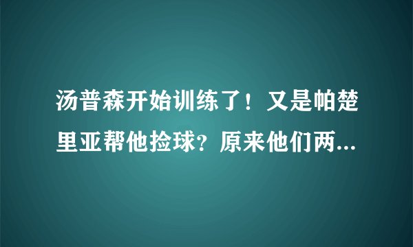 汤普森开始训练了！又是帕楚里亚帮他捡球？原来他们两个真有事情