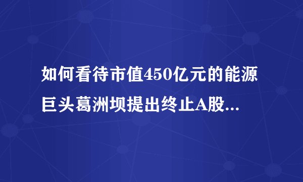 如何看待市值450亿元的能源巨头葛洲坝提出终止A股上市申请？