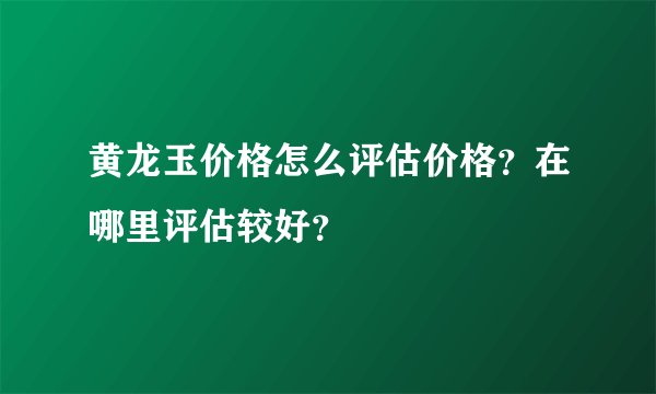 黄龙玉价格怎么评估价格？在哪里评估较好？