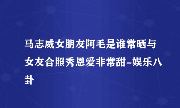 马志威女朋友阿毛是谁常晒与女友合照秀恩爱非常甜-娱乐八卦